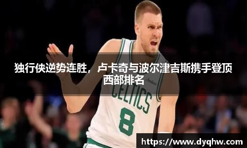 独行侠逆势连胜，卢卡奇与波尔津吉斯携手登顶西部排名