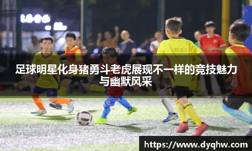 足球明星化身猪勇斗老虎展现不一样的竞技魅力与幽默风采