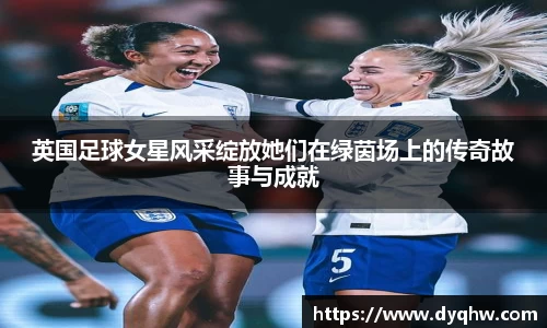 英国足球女星风采绽放她们在绿茵场上的传奇故事与成就
